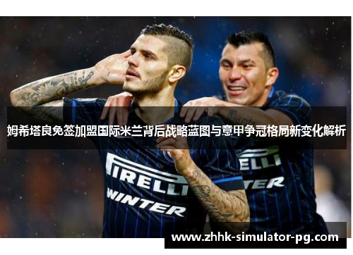 姆希塔良免签加盟国际米兰背后战略蓝图与意甲争冠格局新变化解析